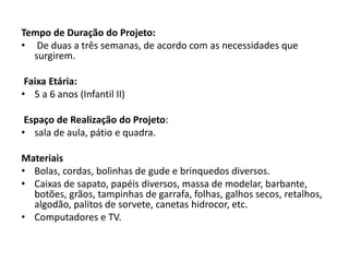 Tempo de Duração do Projeto: 
• De duas a três semanas, de acordo com as necessidades que surgirem. 
Faixa Etária: 
•5 a 6 anos (Infantil II) 
Espaço de Realização do Projeto: 
•sala de aula, pátio e quadra. 
Materiais 
•Bolas, cordas, bolinhas de gude e brinquedos diversos. 
•Caixas de sapato, papéis diversos, massa de modelar, barbante, botões, grãos, tampinhas de garrafa, folhas, galhos secos, retalhos, algodão, palitos de sorvete, canetas hidrocor, etc. 
•Computadores e TV. 
 