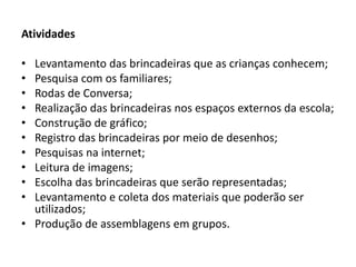 Atividades 
•Levantamento das brincadeiras que as crianças conhecem; 
•Pesquisa com os familiares; 
•Rodas de Conversa; 
•Realização das brincadeiras nos espaços externos da escola; 
•Construção de gráfico; 
•Registro das brincadeiras por meio de desenhos; 
•Pesquisas na internet; 
•Leitura de imagens; 
•Escolha das brincadeiras que serão representadas; 
•Levantamento e coleta dos materiais que poderão ser utilizados; 
•Produção de assemblagens em grupos. 
 