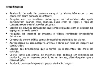 Procedimentos 
•Realização de roda de conversa na qual os alunos irão expor o que conhecem sobre brincadeiras infantis; 
•Pesquisa com os familiares sobre quais as brincadeiras das quais participavam quando eram crianças, quais eram as regras e roda de conversa sobre o resultado das pesquisas; 
•Escolha de algumas brincadeiras que serão realizadas com as crianças no espaço externo da escola; 
•Pesquisas na internet de imagens e vídeos retratando brincadeiras folclóricas. 
•Construção de um gráfico com as brincadeiras preferidas dos alunos; 
•Apresentação da assemblagem, artistas e obras por meio de imagens no computador; 
•Escolha das brincadeiras que a turma irá representar, por meio de votação; 
•Coleta, junto aos alunos, de materiais que poderão ser utilizados na produção, que os mesmos poderão trazer de casa, além daqueles que a escola dispõe; 
•Produção de assemblagens em grupos de 4 a 5 crianças. 
 