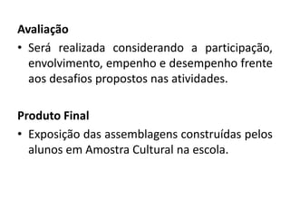 Avaliação 
•Será realizada considerando a participação, envolvimento, empenho e desempenho frente aos desafios propostos nas atividades. 
Produto Final 
•Exposição das assemblagens construídas pelos alunos em Amostra Cultural na escola. 
 