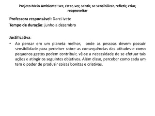 Projeto Meio Ambiente: ser, estar, ver, sentir, se sensibilizar, refletir, criar, reaproveitar 
Professora responsável: Darci Ivete 
Tempo de duração: junho a dezembro 
Justificativa: 
•Ao pensar em um planeta melhor, onde as pessoas devem possuir sensibilidade para perceber sobre as consequências das atitudes e como pequenos gestos podem contribuir, vê-se a necessidade de se efetuar tais ações e atingir os seguintes objetivos. Além disso, perceber como cada um tem o poder de produzir coisas bonitas e criativas.  