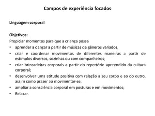 Campos de experiência focados 
Linguagem corporal 
Objetivos: 
Propiciar momentos para que a criança possa 
•aprender a dançar a partir de músicas de gêneros variados, 
•criar e coordenar movimentos de diferentes maneiras a partir de estímulos diversos, sozinhas ou com companheiros; 
•criar brincadeiras corporais a partir do repertório apreendido da cultura corporal; 
•desenvolver uma atitude positiva com relação a seu corpo e ao do outro, assim como prazer ao movimentar-se; 
•ampliar a consciência corporal em posturas e em movimentos; 
•Relaxar. 
 