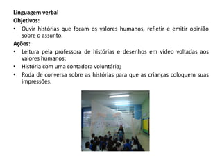 Linguagem verbal 
Objetivos: 
•Ouvir histórias que focam os valores humanos, refletir e emitir opinião sobre o assunto. 
Ações: 
•Leitura pela professora de histórias e desenhos em vídeo voltadas aos valores humanos; 
•História com uma contadora voluntária; 
•Roda de conversa sobre as histórias para que as crianças coloquem suas impressões. 
 
