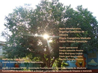 Apoio Administrativo 
Angélica Gonçalves de Oliveira 
Elizete Evangelista Medrado 
Valter Firmino Conceição 
Apoio operacional 
Darcio Valentim Pereira 
Nilce Rodrigues Linardi 
Paulo José Nascimento 
Rosilda Júlia de Oliveira 
Auxiliar de Vida Escolar 
Valéria Cristina Nogueira do Nascimento 
Ligada à empresa SPDM - Associação Paulista para o Desenvolvimento de Medicina 
Funcionárias da empresa Gocil e Denjud – empresas terceirizadas de limpeza e merenda 
 