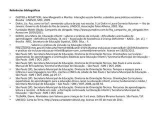 Referências bibliográficas 
•CASTRO e REGATTIERI, Jane Margareth e Marilza. Interação escola-família: subsídios para práticas escolares – Brasília : UNESCO, MEC, 2009. 
•Diskin, Lia. Paz, como se faz?: semeando cultura de paz nas escolas / Lia Diskin e Laura Gorresio Roizman — Rio de Janeiro: Governo do Estado do Rio de Janeiro, UNESCO, Associação Palas Athena, 2002. 95p. 
•Fundação Mokiti Okada. Campanha do obrigado. http://www.pumpkins.com.br/hq_campanha_do_obrigado.htm Acesso em 20/05/2011. 
•GODOI, Ana Maria de, Educação infantil : saberes e práticas da inclusão : dificuldades acentuadas de aprendizagem : deficiência múltipla. [4. ed.] – Associação de Assistência à Criança Deficiente – AACD... [et. al.]. – Brasília : MEC, Secretaria de Educação Especial, 2006. 58 p. : il. 
•__________. Saberes e práticas da inclusão na Educação Infantil. http://portal.mec.gov.br/index.php?Itemid=860&catid=192%3Aseesp-esducacao-especial&id=12654%3Asaberes- e-praticas-da-inclusao-educacao-infantil&option=com_content&view=article. Acesso em 18/02/2012. 
•São Paulo (SP). Secretaria Municipal de Educação. Diretoria de Orientação Técnica. Orientações curriculares : expectativas de aprendizagens e orientações didáticas para Educação Infantil / Secretaria Municipal de Educação – São Paulo : SME / DOT, 2007. 
•São Paulo (SP), Secretaria Municipal de Educação. Diretoria de Orientação Técnica. São Paulo é uma escola - Manual de Brincadeiras/ Secretaria Municipal de Educação. - São Paulo : SME / DOT, 2006. 
•São Paulo (SP), Secretaria Municipal de Educação. Diretoria de Orientação Técnica. Tempos e espaços para a infância e suas linguagens nos CEIs, creches e EMEIs da cidade de São Paulo / Secretaria Municipal de Educação. - São Paulo : SME / DOT, 2006, pp 29-77. 
•São Paulo (SP). Secretaria Municipal de Educação. Diretoria de Orientação Técnica. Orientações Curriculares: expectativas de aprendizagem para a educação étnico-racial na educação infantl, ensino fundamental e médio / Secretaria Municipal de Educação – São Paulo : SME / DOT, 2008, pp 84-92. 
•São Paulo (SP). Secretaria Municipal de Educação. Diretoria de Orientação Técnica. Percursos de aprendizagens: leitura e reconto - A Rede em rede : a formação continuada na Educação Infantil / Secretaria Municipal de Educação – São Paulo : SME / DOT, 2010. 
•TILLMAN, Diane. Atividades com Valores para crianças de 3 a 6 anos. Editora Bhrama Kumaris. São Paulo / SP. 
•UNESCO. Carta da Terra. http://www.cartadaterrabrasil.org. Acesso em 05 de maio de 2011. 

