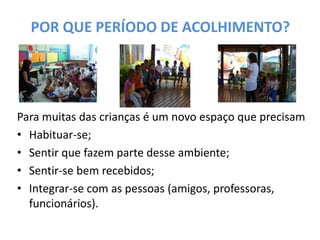 POR QUE PERÍODO DE ACOLHIMENTO? 
Para muitas das crianças é um novo espaço que precisam 
•Habituar-se; 
•Sentir que fazem parte desse ambiente; 
•Sentir-se bem recebidos; 
•Integrar-se com as pessoas (amigos, professoras, funcionários). 
 