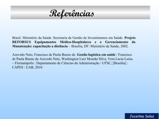 Referências
Brasil. Ministério da Saúde. Secretaria de Gestão de Investimentos em Saúde. Projeto
REFORSUS Equipamentos Médico-Hospitalares e o Gerenciamento da
Manutenção: capacitação a distância – Brasília, DF: Ministério da Saúde, 2002.
Azevedo Neto, Francisco de Paula Bueno de. Gestão logística em saúde / Francisco
de Paula Bueno de Azevedo Neto, Washington Luiz Mourão Silva, Vera Lucia Luiza.
– Florianópolis : Departamento de Ciências da Administração / UFSC; [Brasília] :
CAPES : UAB, 2010.

Joceilma Sales

 