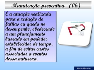 Manutenção preventiva   (06)
É a atuação realizada
É a atuação realizada
para a redução de
para a redução de
falhas ou queda no
falhas ou queda no
desempenho, obedecendo
desempenho, obedecendo
a um planejamento
a um planejamento
baseado em períodos
baseado em períodos
estabelecidos de tempo,
estabelecidos de tempo,
a fim de evitar custos
a fim de evitar custos
associados a eventos
associados a eventos
dessa natureza.
dessa natureza.
Maria Martins

 