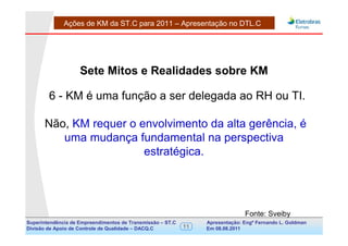 Ações de KM da ST.C para 2011 – Apresentação no DTL.C




                    Sete Mitos e Realidades sobre KM

        6 - KM é uma função a ser delegada ao RH ou TI.

      Não, KM requer o envolvimento da alta gerência, é
         uma mudança fundamental na perspectiva
                        estratégica.




                                                                                Fonte: Sveiby
Superintendência de Empreendimentos de Transmissão – ST.C        Apresentação: Engº Fernando de Goldman
                                                                                      Divisão L. Apoio e
Divisão de Apoio de Controle de Qualidade – DACQ.C          11   Em 08.08.2011        Controle de Qualidade
 