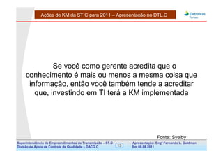 Ações de KM da ST.C para 2011 – Apresentação no DTL.C




              Se você como gerente acredita que o
     conhecimento é mais ou menos a mesma coisa que
      informação, então você também tende a acreditar
        que, investindo em TI terá a KM implementada




                                                                                Fonte: Sveiby
Superintendência de Empreendimentos de Transmissão – ST.C        Apresentação: Engº Fernando de Goldman
                                                                                      Divisão L. Apoio e
Divisão de Apoio de Controle de Qualidade – DACQ.C          13   Em 08.08.2011        Controle de Qualidade
 