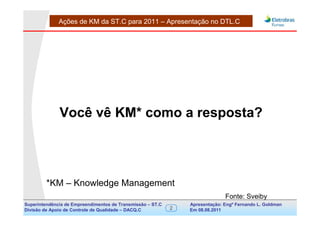 Ações de KM da ST.C para 2011 – Apresentação no DTL.C




              Você vê KM* como a resposta?




         *KM – Knowledge Management
                                                                               Fonte: Sveiby
Superintendência de Empreendimentos de Transmissão – ST.C       Apresentação: Engº Fernando de Goldman
                                                                                     Divisão L. Apoio e
Divisão de Apoio de Controle de Qualidade – DACQ.C          2   Em 08.08.2011        Controle de Qualidade
 