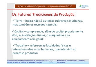 Ações de KM da ST.C para 2011 – Apresentação no DTL.C



      Os Fatores Tradicionais de Produção:
        Terra – indica não só as terras cultiváveis e urbanas,
       mas também os recursos naturais;

        Capital – compreende, além do capital propriamente
      dito, as instalações físicas, o maquinário e os
      equipamentos em geral;

         Trabalho – refere-se às faculdades físicas e
       intelectuais dos seres humanos, que intervêm no
       processo produtivo.

Superintendência de Empreendimentos de Transmissão – ST.C        Apresentação: Engº Fernando de Goldman
                                                                                      Divisão L. Apoio e
Divisão de Apoio de Controle de Qualidade – DACQ.C          21   Em 08.08.2011        Controle de Qualidade
 