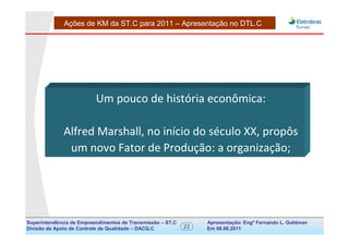 Ações de KM da ST.C para 2011 – Apresentação no DTL.C




                          Um pouco de história econômica:

              Alfred Marshall, no início do século XX, propôs
               um novo Fator de Produção: a organização;




Superintendência de Empreendimentos de Transmissão – ST.C        Apresentação: Engº Fernando de Goldman
                                                                                      Divisão L. Apoio e
Divisão de Apoio de Controle de Qualidade – DACQ.C          22   Em 08.08.2011        Controle de Qualidade
 