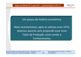 Ações de KM da ST.C para 2011 – Apresentação no DTL.C




                          Um pouco de história econômica:

            Mais recentemente, após os velozes anos 1970,
             diversos autores vem propondo esse novo
                   Fator de Produção como sendo o
                            Conhecimento;



Superintendência de Empreendimentos de Transmissão – ST.C        Apresentação: Engº Fernando de Goldman
                                                                                      Divisão L. Apoio e
Divisão de Apoio de Controle de Qualidade – DACQ.C          23   Em 08.08.2011        Controle de Qualidade
 