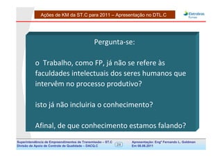 Ações de KM da ST.C para 2011 – Apresentação no DTL.C




                                              Pergunta-se:

          o Trabalho, como FP, já não se refere às
          faculdades intelectuais dos seres humanos que
          intervêm no processo produtivo?

          isto já não incluiria o conhecimento?

          Afinal, de que conhecimento estamos falando?
Superintendência de Empreendimentos de Transmissão – ST.C        Apresentação: Engº Fernando de Goldman
                                                                                      Divisão L. Apoio e
Divisão de Apoio de Controle de Qualidade – DACQ.C          24   Em 08.08.2011        Controle de Qualidade
 