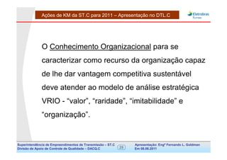 Ações de KM da ST.C para 2011 – Apresentação no DTL.C




              O Conhecimento Organizacional para se
              caracterizar como recurso da organização capaz
              de lhe dar vantagem competitiva sustentável
              deve atender ao modelo de análise estratégica
              VRIO - “valor”, “raridade”, “imitabilidade” e
              “organização”.


Superintendência de Empreendimentos de Transmissão – ST.C        Apresentação: Engº Fernando de Goldman
                                                                                      Divisão L. Apoio e
Divisão de Apoio de Controle de Qualidade – DACQ.C          28   Em 08.08.2011        Controle de Qualidade
 
