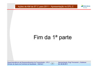 Ações de KM da ST.C para 2011 – Apresentação no DTL.C




                                   Fim da 1ª parte



Superintendência de Empreendimentos de Transmissão – ST.C        Apresentação: Engº Fernando de Goldman
                                                                                      Divisão L. Apoio e
Divisão de Apoio de Controle de Qualidade – DACQ.C          29   Em 08.08.2011        Controle de Qualidade
 