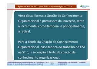 Ações de KM da ST.C para 2011 – Apresentação no DTL.C



              Vista desta forma, a Gestão do Conhecimento
              Organizacional é precursora da Inovação, tanto
              a incremental como também, e principalmente,
              a radical.


              Para a Teoria da Criação do Conhecimento
              Organizacional, base teórica do trabalho do KM
              na ST.C, a inovação é fruto da criação de
              conhecimento organizacional.
Superintendência de Empreendimentos de Transmissão – ST.C        Apresentação: Engº Fernando de Goldman
                                                                                      Divisão L. Apoio e
Divisão de Apoio de Controle de Qualidade – DACQ.C          31   Em 08.08.2011        Controle de Qualidade
 