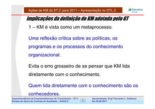 Ações de KM da ST.C para 2011 – Apresentação no DTL.C

            Implicações da definição de KM adotada pelo GT
              1 – KM é vista como um metaprocesso.

              Uma reflexão crítica sobre as políticas, os
              programas e os processos do conhecimento
              organizacional.

              Evita o erro grosseiro de se pensar que KM lida
              diretamente com o conhecimento.

              Quem lida diretamente com o conhecimento são os
              conhecedores.
Superintendência de Empreendimentos de Transmissão – ST.C        Apresentação: Engº Fernando de Goldman
                                                                                      Divisão L. Apoio e
Divisão de Apoio de Controle de Qualidade – DACQ.C          33   Em 08.08.2011        Controle de Qualidade
 