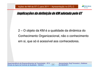 Ações de KM da ST.C para 2011 – Apresentação no DTL.C


            Implicações da definição de KM adotada pelo GT



              2 – O objeto da KM é a qualidade da dinâmica do
              Conhecimento Organizacional, não o conhecimento
              em si, que só é acessível aos conhecedores.




Superintendência de Empreendimentos de Transmissão – ST.C        Apresentação: Engº Fernando de Goldman
                                                                                      Divisão L. Apoio e
Divisão de Apoio de Controle de Qualidade – DACQ.C          34   Em 08.08.2011        Controle de Qualidade
 