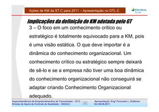 Ações de KM da ST.C para 2011 – Apresentação no DTL.C


            Implicações da definição de KM adotada pelo GT
              3 – O foco em um conhecimento crítico ou
              estratégico é totalmente equivocado para a KM, pois
              é uma visão estática. O que deve importar é a
              dinâmica do conhecimento organizacional. Um
              conhecimento crítico ou estratégico sempre deixará
              de sê-lo e se a empresa não tiver uma boa dinâmica
              do conhecimento organizacional não conseguirá se
              adaptar criando Conhecimento Organizacional
              adequado.
Superintendência de Empreendimentos de Transmissão – ST.C        Apresentação: Engº Fernando de Goldman
                                                                                      Divisão L. Apoio e
Divisão de Apoio de Controle de Qualidade – DACQ.C          35   Em 08.08.2011        Controle de Qualidade
 