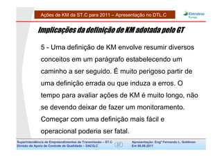 Ações de KM da ST.C para 2011 – Apresentação no DTL.C


            Implicações da definição de KM adotada pelo GT

              5 - Uma definição de KM envolve resumir diversos
              conceitos em um parágrafo estabelecendo um
              caminho a ser seguido. É muito perigoso partir de
              uma definição errada ou que induza a erros. O
              tempo para avaliar ações de KM é muito longo, não
              se devendo deixar de fazer um monitoramento.
              Começar com uma definição mais fácil e
              operacional poderia ser fatal.
Superintendência de Empreendimentos de Transmissão – ST.C        Apresentação: Engº Fernando de Goldman
                                                                                      Divisão L. Apoio e
Divisão de Apoio de Controle de Qualidade – DACQ.C          37   Em 08.08.2011        Controle de Qualidade
 