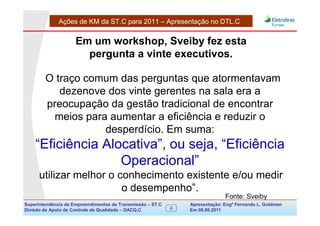 Ações de KM da ST.C para 2011 – Apresentação no DTL.C


                     Em um workshop, Sveiby fez esta
                       pergunta a vinte executivos.

        O traço comum das perguntas que atormentavam
           dezenove dos vinte gerentes na sala era a
        preocupação da gestão tradicional de encontrar
          meios para aumentar a eficiência e reduzir o
                    desperdício. Em suma:
    “Eficiência Alocativa”, ou seja, “Eficiência
                   Operacional”
      utilizar melhor o conhecimento existente e/ou medir
                         o desempenho”.
                                                                               Fonte: Sveiby
Superintendência de Empreendimentos de Transmissão – ST.C       Apresentação: Engº Fernando de Goldman
                                                                                     Divisão L. Apoio e
Divisão de Apoio de Controle de Qualidade – DACQ.C          4   Em 08.08.2011        Controle de Qualidade
 