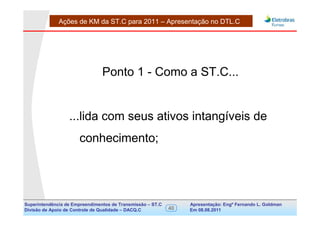 Ações de KM da ST.C para 2011 – Apresentação no DTL.C




                                Ponto 1 - Como a ST.C...


                  ...lida com seus ativos intangíveis de
                      conhecimento;




Superintendência de Empreendimentos de Transmissão – ST.C        Apresentação: Engº Fernando de Goldman
                                                                                      Divisão L. Apoio e
Divisão de Apoio de Controle de Qualidade – DACQ.C          40   Em 08.08.2011        Controle de Qualidade
 