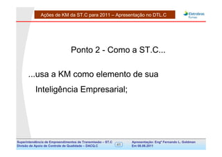 Ações de KM da ST.C para 2011 – Apresentação no DTL.C




                                Ponto 2 - Como a ST.C...

      ...usa a KM como elemento de sua
           Inteligência Empresarial;




Superintendência de Empreendimentos de Transmissão – ST.C        Apresentação: Engº Fernando de Goldman
                                                                                      Divisão L. Apoio e
Divisão de Apoio de Controle de Qualidade – DACQ.C          41   Em 08.08.2011        Controle de Qualidade
 