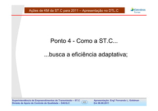 Ações de KM da ST.C para 2011 – Apresentação no DTL.C




                                Ponto 4 - Como a ST.C...

                          ...busca a eficiência adaptativa;




Superintendência de Empreendimentos de Transmissão – ST.C        Apresentação: Engº Fernando de Goldman
                                                                                      Divisão L. Apoio e
Divisão de Apoio de Controle de Qualidade – DACQ.C          43   Em 08.08.2011        Controle de Qualidade
 