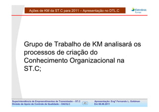 Ações de KM da ST.C para 2011 – Apresentação no DTL.C




         Grupo de Trabalho de KM analisará os
         processos de criação do
         Conhecimento Organizacional na
         ST.C;



Superintendência de Empreendimentos de Transmissão – ST.C        Apresentação: Engº Fernando de Goldman
                                                                                      Divisão L. Apoio e
Divisão de Apoio de Controle de Qualidade – DACQ.C          45   Em 08.08.2011        Controle de Qualidade
 