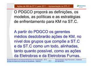 Ações de KM da ST.C para 2011 – Apresentação no DTL.C


         O PDGCO proporá as definições, os
         modelos, as políticas e as estratégias
         de enfrentamento para KM na ST.C.

          A partir do PDGCO os gerentes
          médios desdobrarão ações de KM, no
          nível dos grupos que compõe a ST.C
          e da ST.C como um todo, alinhadas,
          tanto quanto possível, como as ações
          da Eletrobras e da Eletrobras Furnas.
Superintendência de Empreendimentos de Transmissão – ST.C        Apresentação: Engº Fernando de Goldman
                                                                                      Divisão L. Apoio e
Divisão de Apoio de Controle de Qualidade – DACQ.C          46   Em 08.08.2011        Controle de Qualidade
 