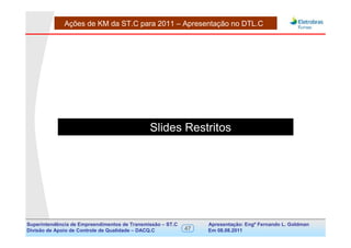 Ações de KM da ST.C para 2011 – Apresentação no DTL.C




                                              Slides Restritos




Superintendência de Empreendimentos de Transmissão – ST.C        Apresentação: Engº Fernando de Goldman
                                                                                      Divisão L. Apoio e
Divisão de Apoio de Controle de Qualidade – DACQ.C          47   Em 08.08.2011        Controle de Qualidade
 