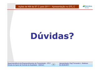 Ações de KM da ST.C para 2011 – Apresentação no DTL.C




                              Dúvidas?
                         FIM DA APRESENTAÇÃO




Superintendência de Empreendimentos de Transmissão – ST.C        Apresentação: Engº Fernando de Goldman
                                                                                      Divisão L. Apoio e
Divisão de Apoio de Controle de Qualidade – DACQ.C          48   Em 08.08.2011        Controle de Qualidade
 