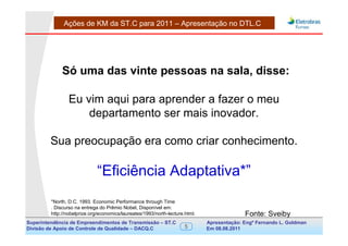 Ações de KM da ST.C para 2011 – Apresentação no DTL.C




              Só uma das vinte pessoas na sala, disse:

                 Eu vim aqui para aprender a fazer o meu
                     departamento ser mais inovador.

         Sua preocupação era como criar conhecimento.

                              “Eficiência Adaptativa*”
         *North, D.C. 1993. Economic Performance through Time
         . Discurso na entrega do Prêmio Nobel, Disponível em:
         http://nobelprize.org/economics/laureates/1993/north-lecture.html.                  Fonte: Sveiby
Superintendência de Empreendimentos de Transmissão – ST.C                     Apresentação: Engº Fernando de Goldman
                                                                                                   Divisão L. Apoio e
Divisão de Apoio de Controle de Qualidade – DACQ.C                    5       Em 08.08.2011        Controle de Qualidade
 