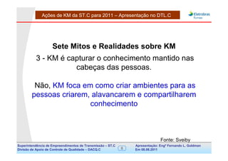 Ações de KM da ST.C para 2011 – Apresentação no DTL.C




                    Sete Mitos e Realidades sobre KM
          3 - KM é capturar o conhecimento mantido nas
                     cabeças das pessoas.

         Não, KM foca em como criar ambientes para as
        pessoas criarem, alavancarem e compartilharem
                        conhecimento



                                                                               Fonte: Sveiby
Superintendência de Empreendimentos de Transmissão – ST.C       Apresentação: Engº Fernando de Goldman
                                                                                     Divisão L. Apoio e
Divisão de Apoio de Controle de Qualidade – DACQ.C          8   Em 08.08.2011        Controle de Qualidade
 