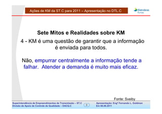 Ações de KM da ST.C para 2011 – Apresentação no DTL.C




                    Sete Mitos e Realidades sobre KM
      4 - KM é uma questão de garantir que a informação
                   é enviada para todos.

       Não, empurrar centralmente a informação tende a
       falhar. Atender a demanda é muito mais eficaz.




                                                                               Fonte: Sveiby
Superintendência de Empreendimentos de Transmissão – ST.C       Apresentação: Engº Fernando de Goldman
                                                                                     Divisão L. Apoio e
Divisão de Apoio de Controle de Qualidade – DACQ.C          9   Em 08.08.2011        Controle de Qualidade
 