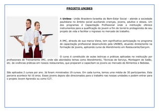 PROJETO UNIBES
A Unibes– União Brasileiro-Israelita do Bem-Estar Social - atende a sociedade
paulistana no âmbito social auxiliando crianças, jovens, adultos e idosos. Um
dos programas é Capacitação Profissional onde a instituição oferece
instrumentos para a qualificação do jovem a fim de torná-lo protagonista de seu
projeto de vida e facilitar o ingresso no mercado de trabalho.
A IMC, através de sua marca Viena, tem significativa participação no programa
de capacitação profissional desenvolvido pela UNIBES, atuando diretamente na
formação de jovens, aplicando curso de Atendimento em Restaurante/Garçom.
O curso é constituído de aulas teóricas e práticas aplicadas na instituição por
profissionais de Treinamento IMC, onde são abordados temas como Atendimento, Técnicas de Serviço, Montagem de Salão,
etc. de vivências práticas em nossos restaurantes, que preparam e capacitam os jovens ao mercado de Alimentos e Bebidas.
São aplicados 2 cursos por ano. Já foram ministrados 19 cursos. Em cada turma, temos uma média de 30 participantes. Esta
parceria acontece há 10 anos. Esses jovens depois são direcionados para o trabalho nas nossas unidades e podem entrar para
o projeto Jovem Aprendiz ou como CLT.
 