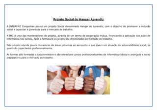 Projeto Social do Hangar Aprendiz
A INFRAERO Congonhas possui um projeto Social denominado Hangar do Aprendiz, com o objetivo de promover a inclusão
social e capacitar a juventude para o mercado de trabalho.
A IMC é uma das mantenedoras do projeto, através de um termo de cooperação mútua, financiando a aplicação das aulas de
informática nos cursos. Após a formatura os jovens são direcionados ao mercado de trabalho.
Este projeto atende jovens moradores de áreas próximas ao aeroporto e que vivem em situação de vulnerabilidade social, os
quais são capacitados profissionalmente.
As turmas são formadas a cada trimestre e são oferecidos cursos profissionalizantes de informática básica e avançada e curso
preparatório para o mercado de trabalho.
 
