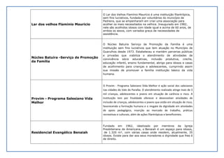 Lar dos velhos Flaminio Mauricio
O Lar dos Velhos Flamínio Maurício é uma instituição filantrópica,
sem fins lucrativos, fundada por voluntários do município de
Pedreira, que se empenharam em criar uma associação para
acolher os mais necessitados na velhice. Inaugurado em 1982,
nele são acolhidos idosos com idade igual e acima de 60 anos, de
ambos os sexos, com variados graus de necessidades de
assistência.
Núcleo Batuíra -Serviço de Promoção
da Família
O Núcleo Batuíra Serviço de Promoção da Família é uma
instituição sem fins lucrativos que tem atuação no Município de
Guarulhos desde 1973. Estabeleceu e mantém parcerias públicas
e privadas que viabiliza o atendimento de atividades de
convivência sócio educativas, inclusão produtiva, creche,
educação infantil, ensino fundamental, abrigo para idosos e casas
de acolhimento para crianças e adolescentes, cumprindo assim
sua missão de promover a família instituição básico da vida
humana.
Provim - Programa Salesiano Vida
Melhor
O Provim - Programa Salesiano Vida Melhor é ação social dos salesianos
nas cidades do Vale do Paraíba. O atendimento realizado atinge mais de 3
mil crianças, adolescentes e jovens em situação de carência e risco. A
Instituição tem por finalidade oferecer e desenvolver atividades de
inclusão de crianças, adolescentes e jovens que estão em situação de risco,
favorecendo a formação humana e o resgate da dignidade em atividades
de apoio pedagógico, inserção ao mercado de trabalho, práticas
recreativas e culturais, além de ações filantrópicas e beneficentes.
Residencial Evangélico Benaiah
Fundado em 1962, idealizado por membros da Igreja
Presbiteriana de Americana, o Benaiah é um espaço para idosos,
de 1.320 m², com várias casas onde residem, atualmente, 35
idosos. Existe para dar aos seus moradores a dignidade que lhes é
de direito.
 