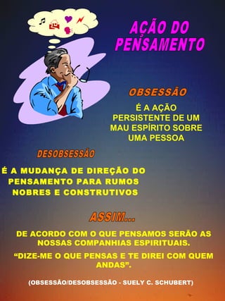  
 
 
É A AÇÃO 
PERSISTENTE DE UM 
MAU ESPÍRITO SOBRE 
UMA PESSOA 
É A MUDANÇA DE DIREÇÃO DO 
PENSAMENTO PARA RUMOS 
NOBRES E CONSTRUTIVOS 
DE ACORDO COM O QUE PENSAMOS SERÃO AS 
NOSSAS COMPANHIAS ESPIRITUAIS. 
“DIZE-ME O QUE PENSAS E TE DIREI COM QUEM 
ANDAS”. 
(OBSESSÃO/DES OBSESSÃO - SUELY C. SCHUBERT) 
 