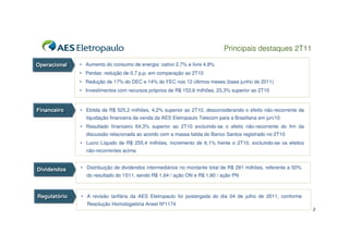Principais destaques 2T11

Operacional
Operacional   • Aumento do consumo de energia: cativo 2,7% e livre 4,9%
              • Perdas: redução de 0,7 p.p. em comparação ao 2T10
              • Redução de 17% do DEC e 14% do FEC nos 12 últimos meses (base junho de 2011)
              • Investimentos com recursos próprios de R$ 153,6 milhões, 23,3% superior ao 2T10



Financeiro
Financeiro    • Ebitda de R$ 525,2 milhões, 4,2% superior ao 2T10, desconsiderando o efeito não-recorrente da
                liquidação financeira da venda da AES Eletropaulo Telecom para a Brasiliana em jun/10
              • Resultado financeiro 64,3% superior ao 2T10 excluindo-se o efeito não-recorrente do fim da
                discussão relacionada ao acordo com a massa falida do Banco Santos registrado no 2T10
              • Lucro Líquido de R$ 255,4 milhões, incremento de 6,1% frente o 2T10, excluindo-se os efeitos
                não-recorrentes acima


Dividendos    • Distribuição de dividendos intermediários no montante total de R$ 291 milhões, referente a 50%
Dividendos
                do resultado do 1S11, sendo R$ 1,64 / ação ON e R$ 1,80 / ação PN



Regulatório
Regulatório   • A revisão tarifária da AES Eletropaulo foi postergada do dia 04 de julho de 2011, conforme
                 Resolução Homologatória Aneel Nº1174
                                                                                                                 2
 