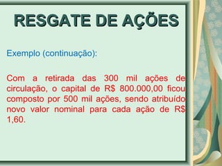 RREESSGGAATTEE DDEE AAÇÇÕÕEESS 
Exemplo (continuação): 
Com a retirada das 300 mil ações de 
circulação, o capital de R$ 800.000,00 ficou 
composto por 500 mil ações, sendo atribuído 
novo valor nominal para cada ação de R$ 
1,60. 
 