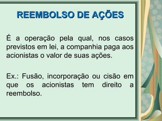 RREEEEMMBBOOLLSSOO DDEE AAÇÇÕÕEESS 
É a operação pela qual, nos casos 
previstos em lei, a companhia paga aos 
acionistas o valor de suas ações. 
Ex.: Fusão, incorporação ou cisão em 
que os acionistas tem direito a 
reembolso. 
 