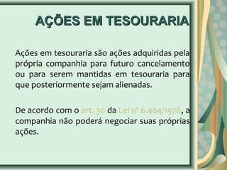 AAÇÇÕÕEESS EEMM TTEESSOOUURRAARRIIAA 
Ações em tesouraria são ações adquiridas pela 
própria companhia para futuro cancelamento 
ou para serem mantidas em tesouraria para 
que posteriormente sejam alienadas. 
De acordo com o art. 30 da Lei nº 6.404/1976, a 
companhia não poderá negociar suas próprias 
ações. 
 