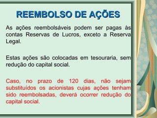 RREEEEMMBBOOLLSSOO DDEE AAÇÇÕÕEESS 
As ações reembolsáveis podem ser pagas às 
contas Reservas de Lucros, exceto a Reserva 
Legal. 
Estas ações são colocadas em tesouraria, sem 
redução do capital social. 
Caso, no prazo de 120 dias, não sejam 
substituídos os acionistas cujas ações tenham 
sido reembolsadas, deverá ocorrer redução do 
capital social. 
 