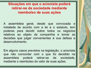 Situações em que o acionista poderá 
retirar-se da sociedade mediante 
reembolso de suas ações 
A assembleia geral, desde que convocada e 
instalada de acordo com a lei e o estatuto, tem 
poderes para decidir sobre todos os negócios 
relativos ao objeto da companhia e tomar as 
decisões que julgar convenientes à sua defesa e 
desenvolvimento. 
Em alguns casos previstos na legislação, o acionista 
que não concordar com o que foi decidido na 
assembleia poderá retirar-se da sociedade, 
mediante o reembolso do valor de suas ações. 
 