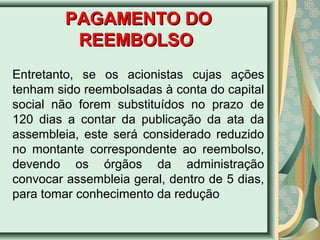 PPAAGGAAMMEENNTTOO DDOO 
RREEEEMMBBOOLLSSOO 
Entretanto, se os acionistas cujas ações 
tenham sido reembolsadas à conta do capital 
social não forem substituídos no prazo de 
120 dias a contar da publicação da ata da 
assembleia, este será considerado reduzido 
no montante correspondente ao reembolso, 
devendo os órgãos da administração 
convocar assembleia geral, dentro de 5 dias, 
para tomar conhecimento da redução 
 