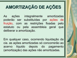 AAMMOORRTTIIZZAAÇÇÃÃOO DDEE AAÇÇÕÕEESS 
As ações integralmente amortizadas 
poderão ser substituídas por ações de 
fruição, com as restrições fixadas pelo 
estatuto ou pela assembleia geral que 
deliberar a amortização. 
Em qualquer caso, ocorrendo liquidação da 
cia. as ações amortizadas só concorrerão ao 
acervo líquido depois do pagamento 
(amortização) das ações não amortizadas. 
 