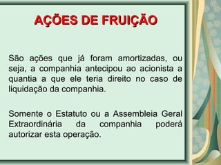 AAÇÇÕÕEESS DDEE FFRRUUIIÇÇÃÃOO 
São ações que já foram amortizadas, ou 
seja, a companhia antecipou ao acionista a 
quantia a que ele teria direito no caso de 
liquidação da companhia. 
Somente o Estatuto ou a Assembleia Geral 
Extraordinária da companhia poderá 
autorizar esta operação. 
 